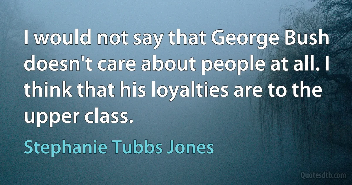 I would not say that George Bush doesn't care about people at all. I think that his loyalties are to the upper class. (Stephanie Tubbs Jones)