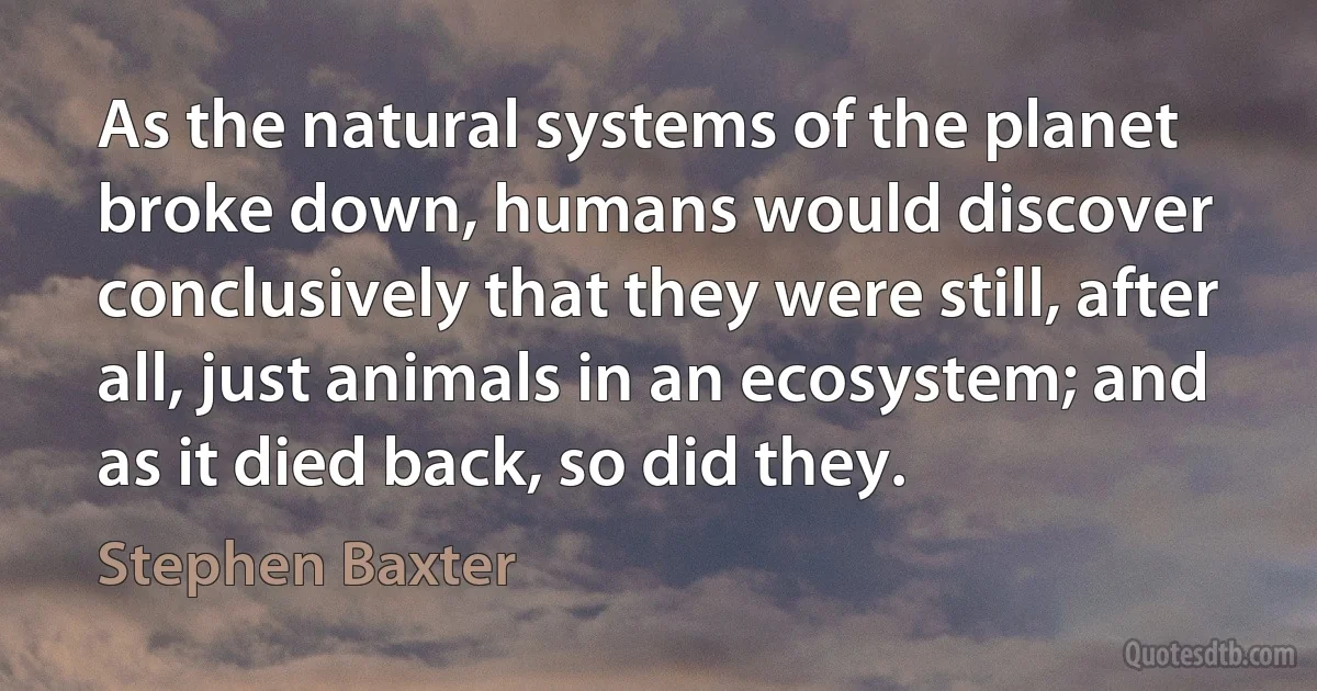 As the natural systems of the planet broke down, humans would discover conclusively that they were still, after all, just animals in an ecosystem; and as it died back, so did they. (Stephen Baxter)