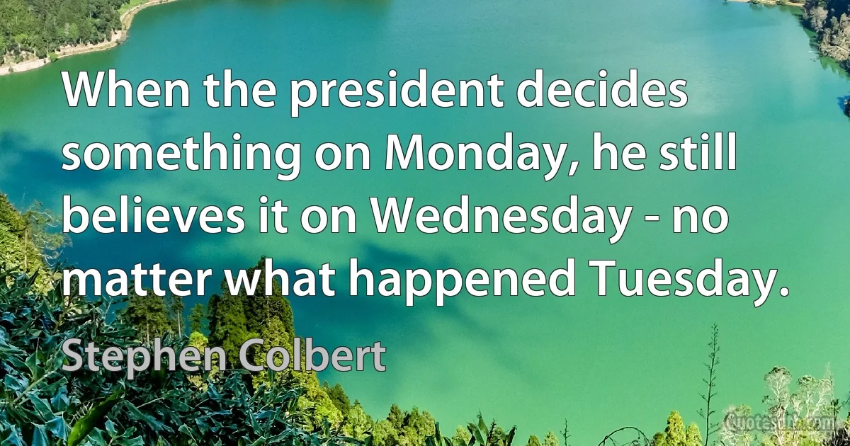 When the president decides something on Monday, he still believes it on Wednesday - no matter what happened Tuesday. (Stephen Colbert)