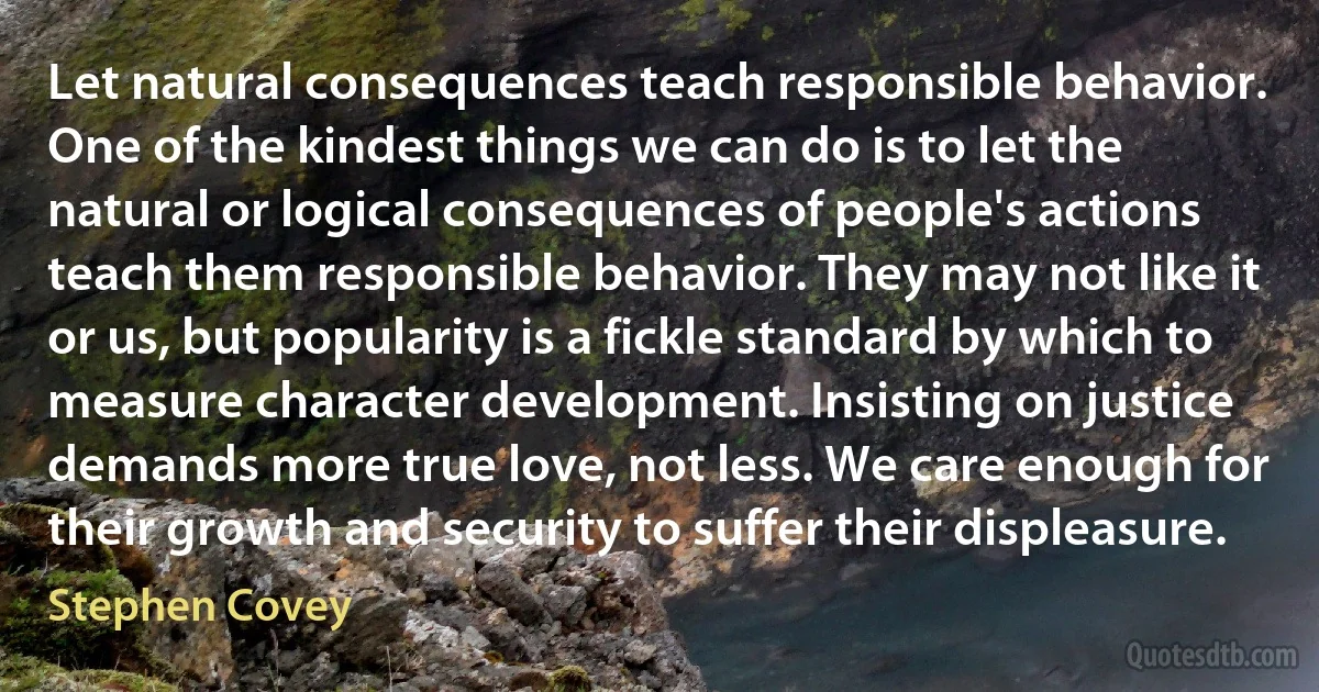 Let natural consequences teach responsible behavior. One of the kindest things we can do is to let the natural or logical consequences of people's actions teach them responsible behavior. They may not like it or us, but popularity is a fickle standard by which to measure character development. Insisting on justice demands more true love, not less. We care enough for their growth and security to suffer their displeasure. (Stephen Covey)