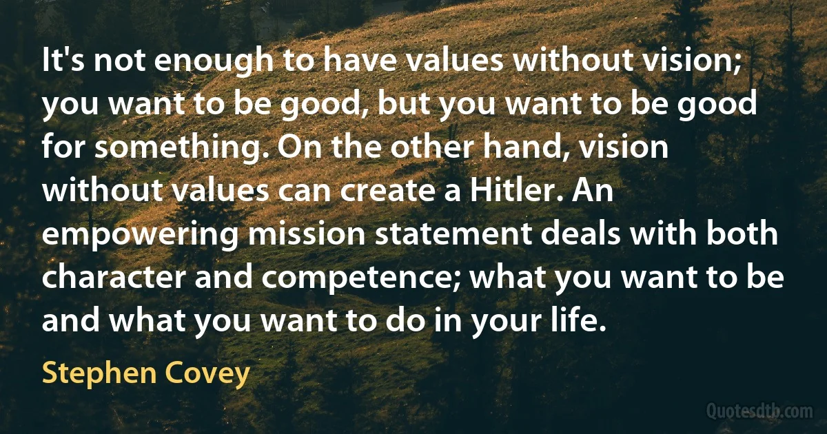 It's not enough to have values without vision; you want to be good, but you want to be good for something. On the other hand, vision without values can create a Hitler. An empowering mission statement deals with both character and competence; what you want to be and what you want to do in your life. (Stephen Covey)