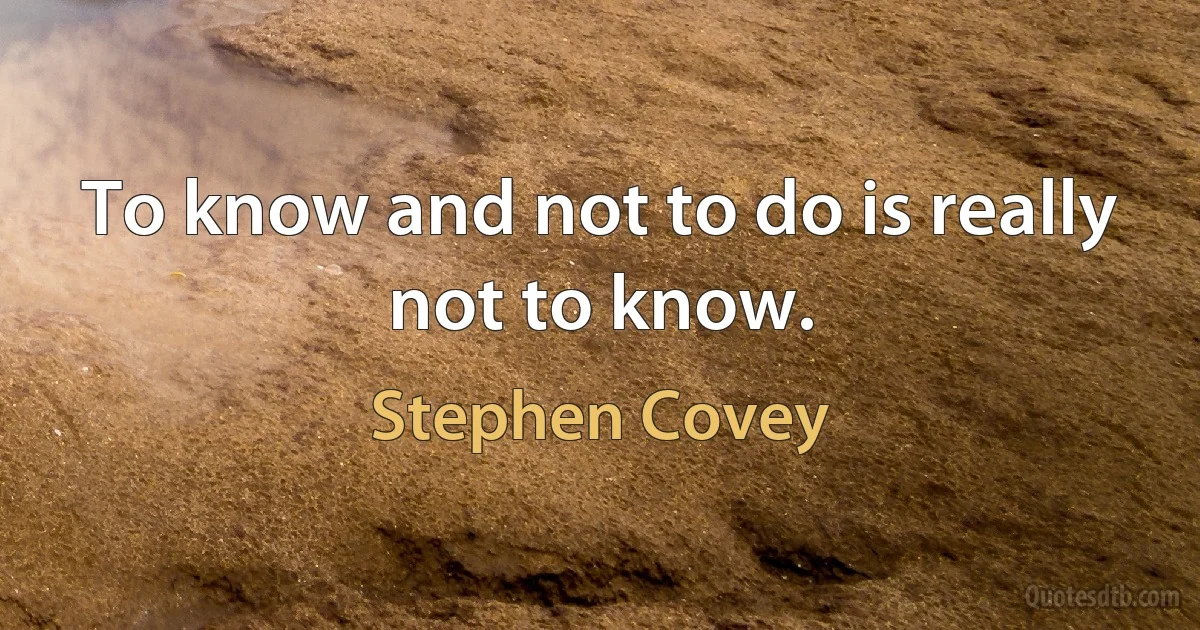 To know and not to do is really not to know. (Stephen Covey)