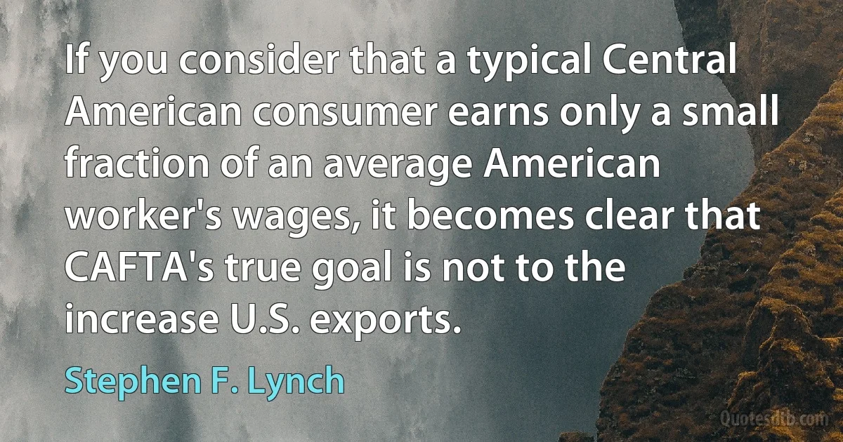 If you consider that a typical Central American consumer earns only a small fraction of an average American worker's wages, it becomes clear that CAFTA's true goal is not to the increase U.S. exports. (Stephen F. Lynch)