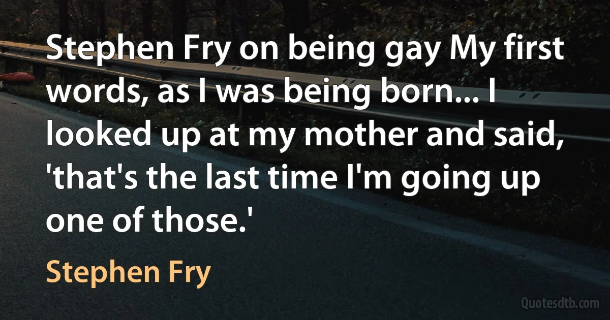 Stephen Fry on being gay My first words, as I was being born... I looked up at my mother and said, 'that's the last time I'm going up one of those.' (Stephen Fry)