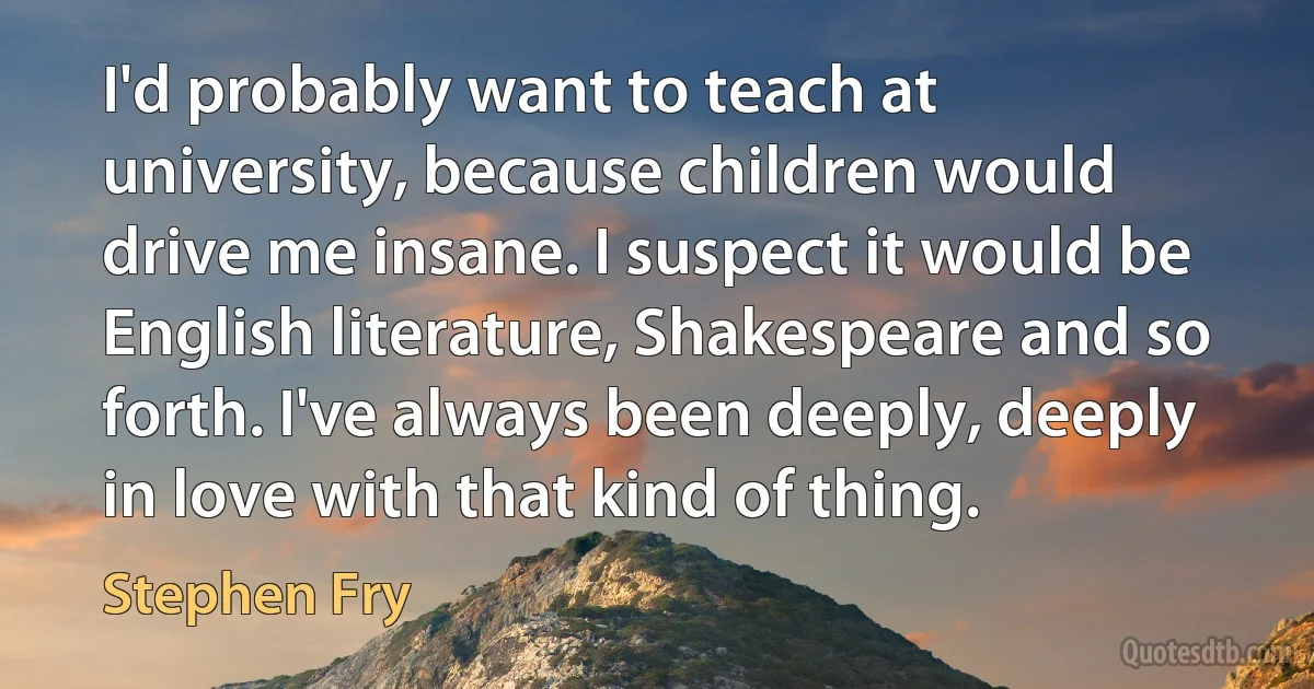 I'd probably want to teach at university, because children would drive me insane. I suspect it would be English literature, Shakespeare and so forth. I've always been deeply, deeply in love with that kind of thing. (Stephen Fry)