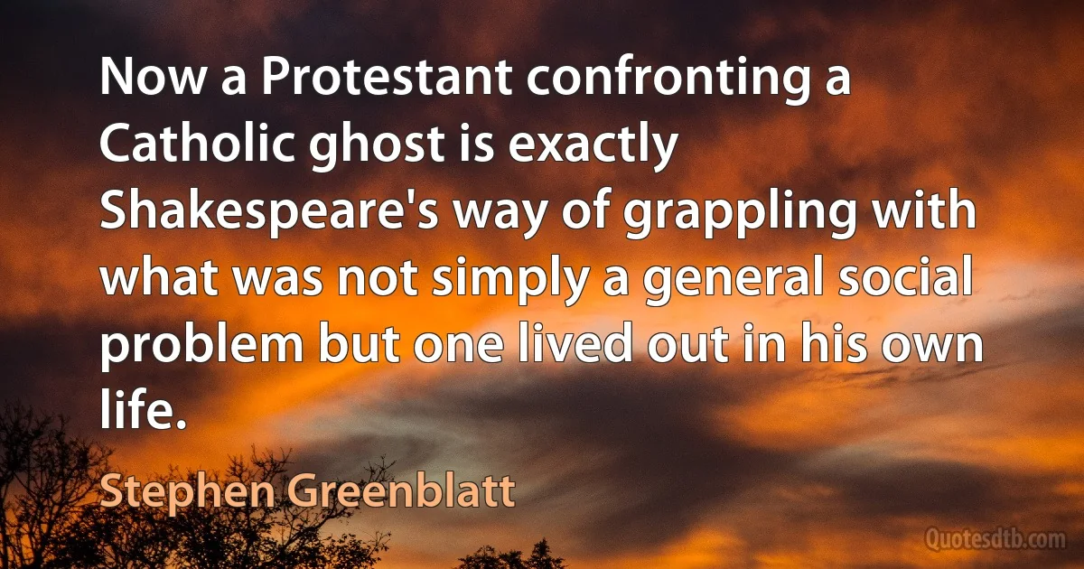 Now a Protestant confronting a Catholic ghost is exactly Shakespeare's way of grappling with what was not simply a general social problem but one lived out in his own life. (Stephen Greenblatt)