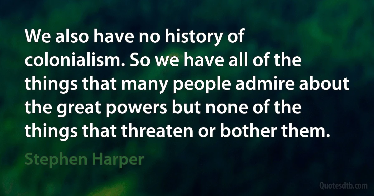 We also have no history of colonialism. So we have all of the things that many people admire about the great powers but none of the things that threaten or bother them. (Stephen Harper)