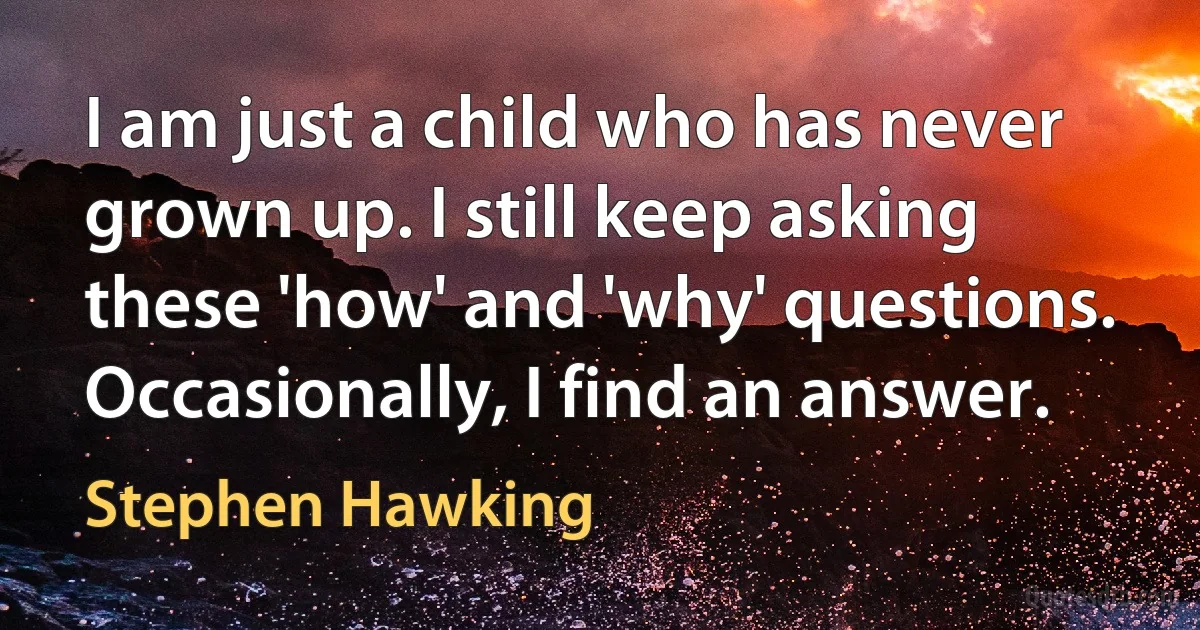 I am just a child who has never grown up. I still keep asking these 'how' and 'why' questions. Occasionally, I find an answer. (Stephen Hawking)