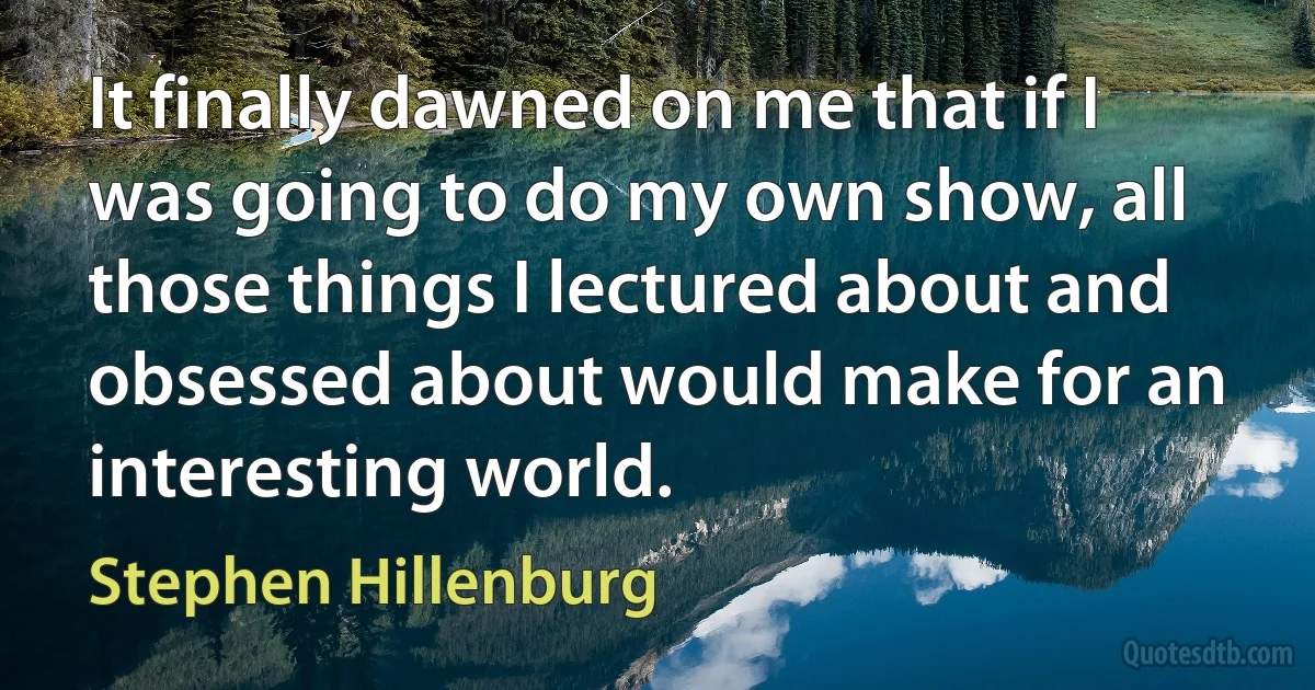 It finally dawned on me that if I was going to do my own show, all those things I lectured about and obsessed about would make for an interesting world. (Stephen Hillenburg)