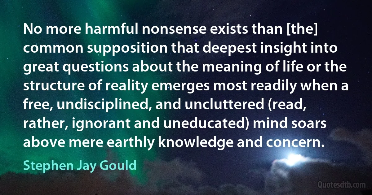 No more harmful nonsense exists than [the] common supposition that deepest insight into great questions about the meaning of life or the structure of reality emerges most readily when a free, undisciplined, and uncluttered (read, rather, ignorant and uneducated) mind soars above mere earthly knowledge and concern. (Stephen Jay Gould)