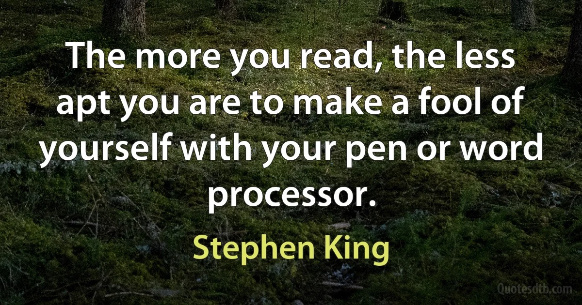 The more you read, the less apt you are to make a fool of yourself with your pen or word processor. (Stephen King)