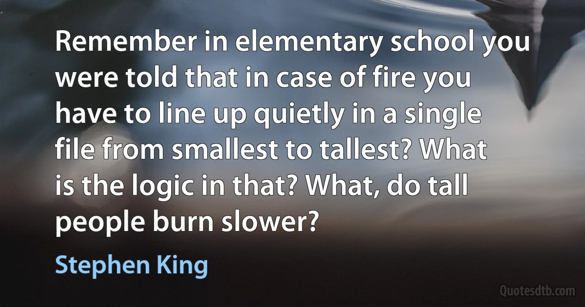 Remember in elementary school you were told that in case of fire you have to line up quietly in a single file from smallest to tallest? What is the logic in that? What, do tall people burn slower? (Stephen King)