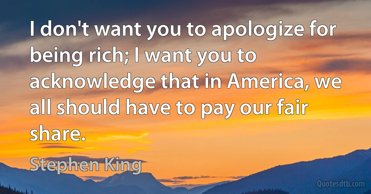 I don't want you to apologize for being rich; I want you to acknowledge that in America, we all should have to pay our fair share. (Stephen King)