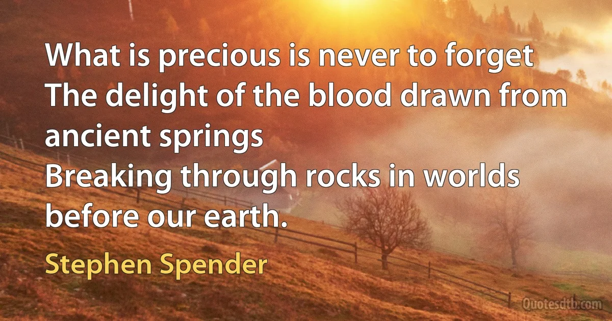 What is precious is never to forget
The delight of the blood drawn from ancient springs
Breaking through rocks in worlds before our earth. (Stephen Spender)