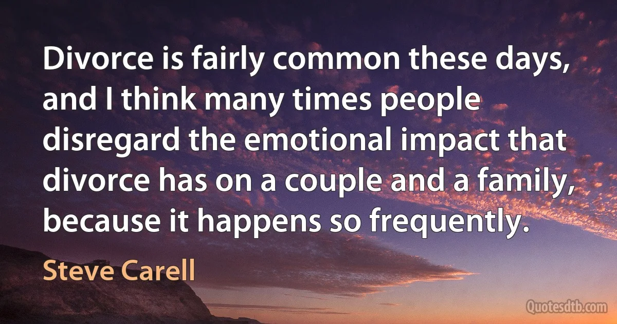 Divorce is fairly common these days, and I think many times people disregard the emotional impact that divorce has on a couple and a family, because it happens so frequently. (Steve Carell)