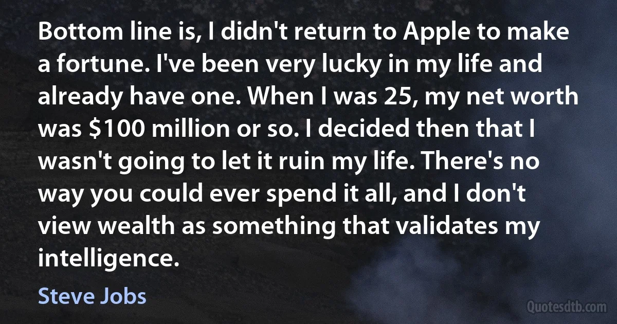 Bottom line is, I didn't return to Apple to make a fortune. I've been very lucky in my life and already have one. When I was 25, my net worth was $100 million or so. I decided then that I wasn't going to let it ruin my life. There's no way you could ever spend it all, and I don't view wealth as something that validates my intelligence. (Steve Jobs)