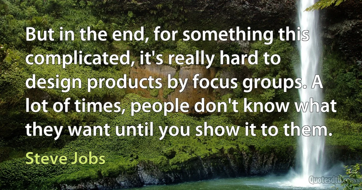 But in the end, for something this complicated, it's really hard to design products by focus groups. A lot of times, people don't know what they want until you show it to them. (Steve Jobs)