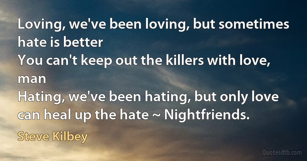 Loving, we've been loving, but sometimes hate is better
You can't keep out the killers with love, man
Hating, we've been hating, but only love can heal up the hate ~ Nightfriends. (Steve Kilbey)