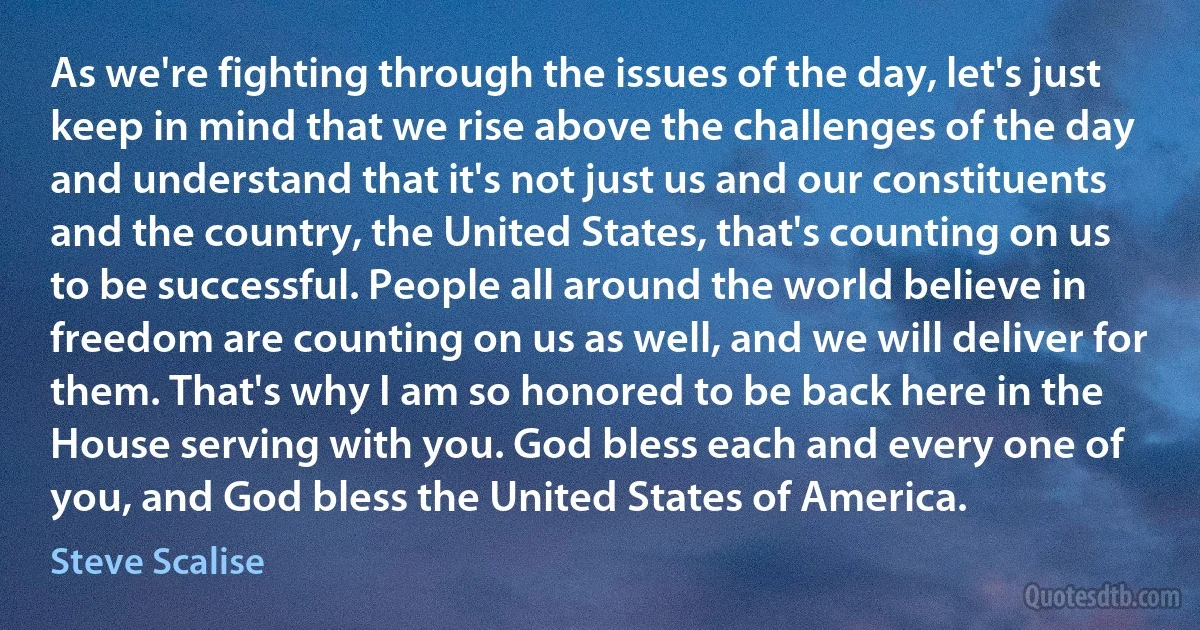 As we're fighting through the issues of the day, let's just keep in mind that we rise above the challenges of the day and understand that it's not just us and our constituents and the country, the United States, that's counting on us to be successful. People all around the world believe in freedom are counting on us as well, and we will deliver for them. That's why I am so honored to be back here in the House serving with you. God bless each and every one of you, and God bless the United States of America. (Steve Scalise)