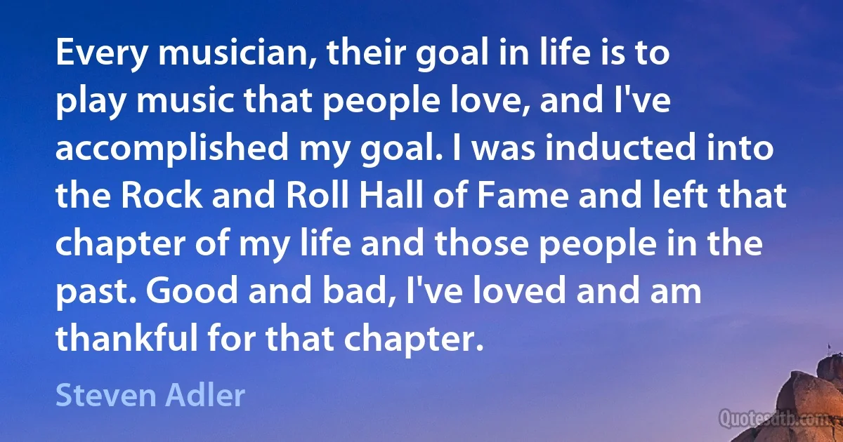 Every musician, their goal in life is to play music that people love, and I've accomplished my goal. I was inducted into the Rock and Roll Hall of Fame and left that chapter of my life and those people in the past. Good and bad, I've loved and am thankful for that chapter. (Steven Adler)