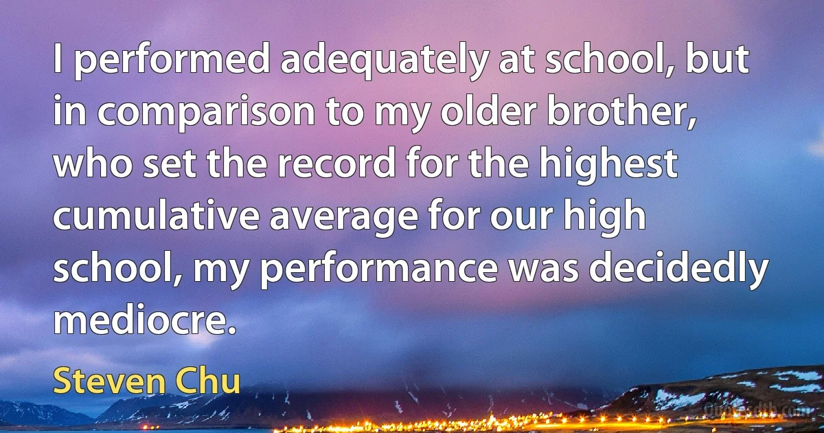 I performed adequately at school, but in comparison to my older brother, who set the record for the highest cumulative average for our high school, my performance was decidedly mediocre. (Steven Chu)