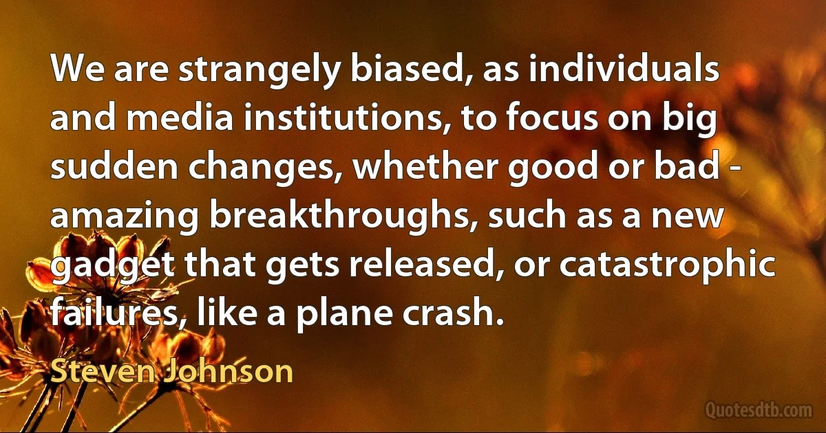 We are strangely biased, as individuals and media institutions, to focus on big sudden changes, whether good or bad - amazing breakthroughs, such as a new gadget that gets released, or catastrophic failures, like a plane crash. (Steven Johnson)