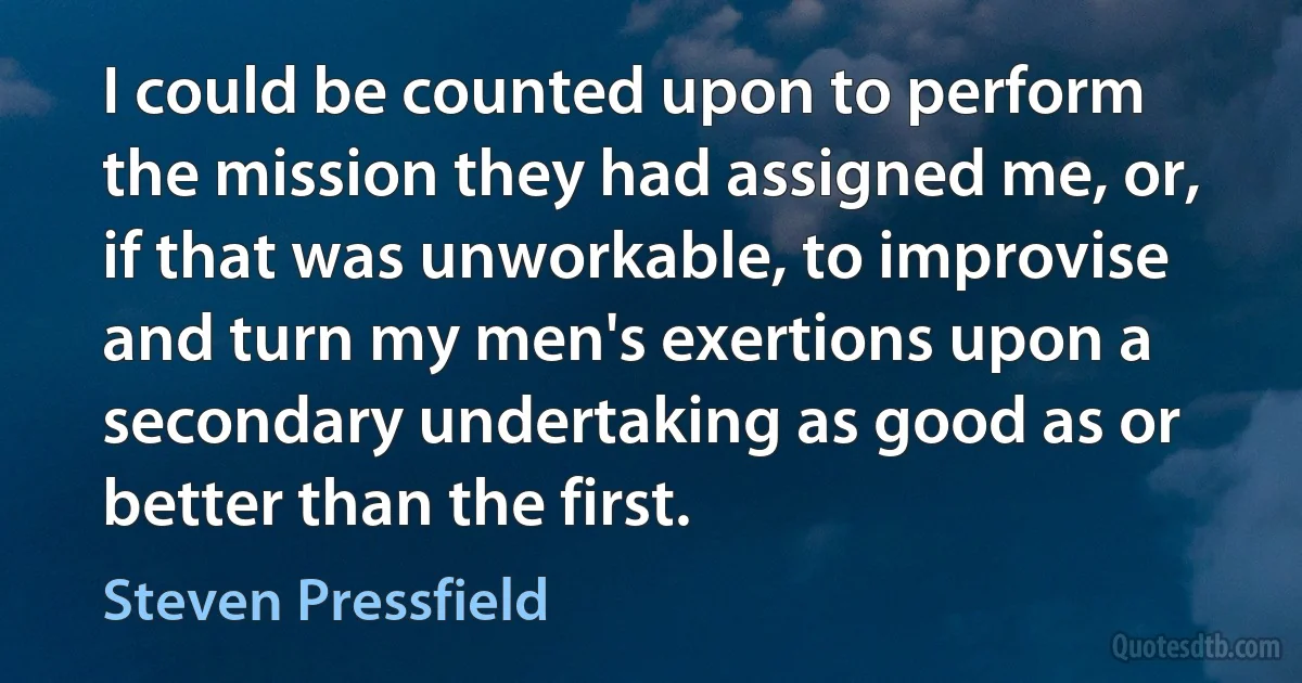 I could be counted upon to perform the mission they had assigned me, or, if that was unworkable, to improvise and turn my men's exertions upon a secondary undertaking as good as or better than the first. (Steven Pressfield)