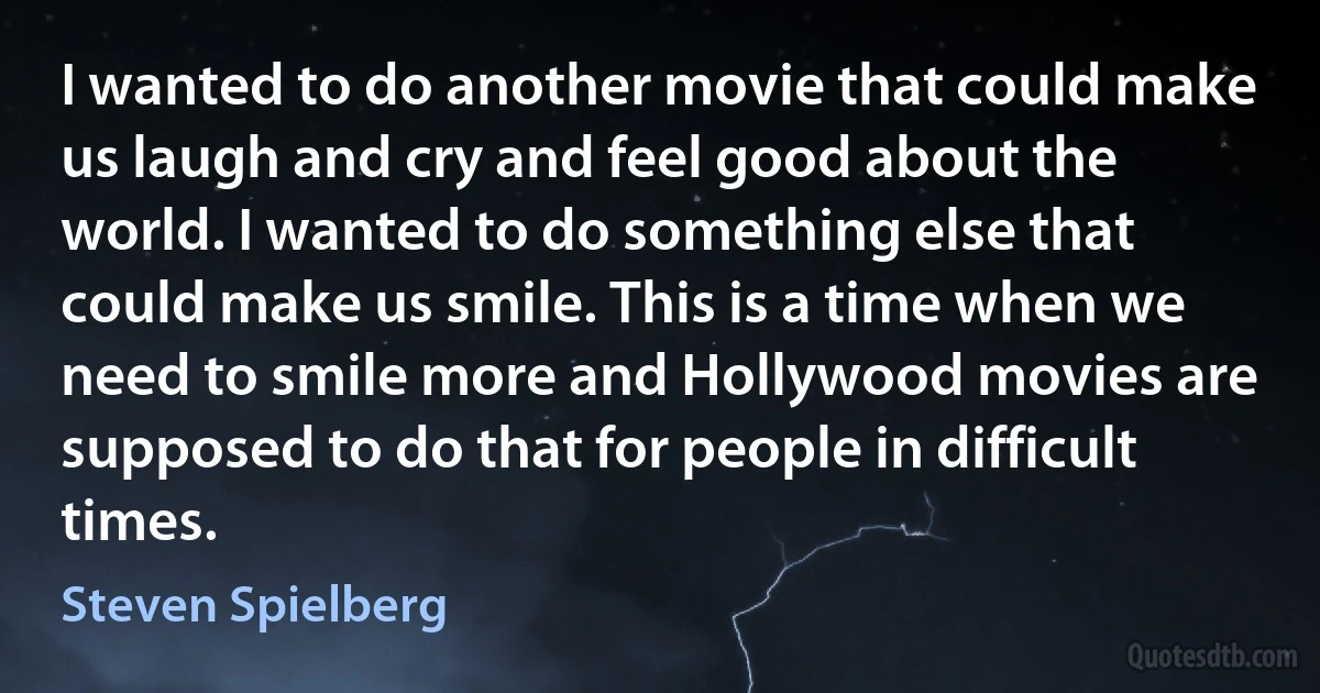 I wanted to do another movie that could make us laugh and cry and feel good about the world. I wanted to do something else that could make us smile. This is a time when we need to smile more and Hollywood movies are supposed to do that for people in difficult times. (Steven Spielberg)