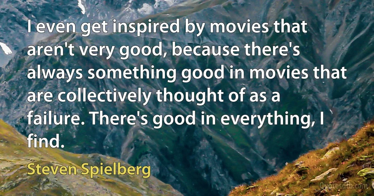 I even get inspired by movies that aren't very good, because there's always something good in movies that are collectively thought of as a failure. There's good in everything, I find. (Steven Spielberg)