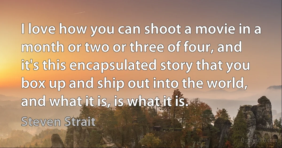 I love how you can shoot a movie in a month or two or three of four, and it's this encapsulated story that you box up and ship out into the world, and what it is, is what it is. (Steven Strait)