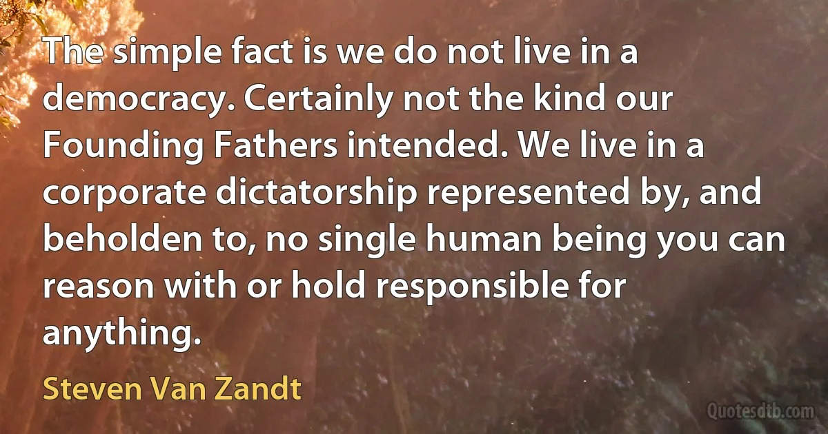 The simple fact is we do not live in a democracy. Certainly not the kind our Founding Fathers intended. We live in a corporate dictatorship represented by, and beholden to, no single human being you can reason with or hold responsible for anything. (Steven Van Zandt)