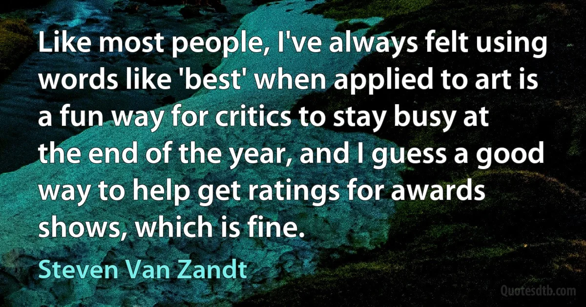 Like most people, I've always felt using words like 'best' when applied to art is a fun way for critics to stay busy at the end of the year, and I guess a good way to help get ratings for awards shows, which is fine. (Steven Van Zandt)