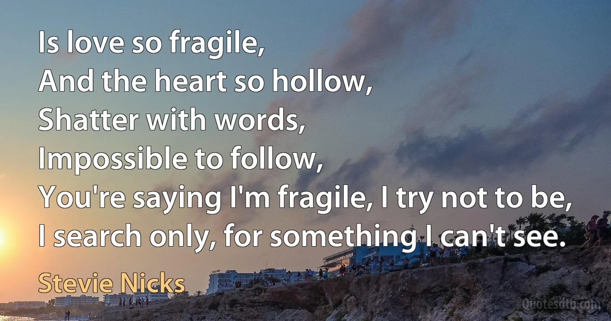 Is love so fragile,
And the heart so hollow,
Shatter with words,
Impossible to follow,
You're saying I'm fragile, I try not to be,
I search only, for something I can't see. (Stevie Nicks)