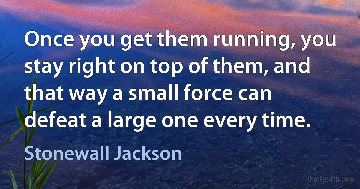 Once you get them running, you stay right on top of them, and that way a small force can defeat a large one every time. (Stonewall Jackson)