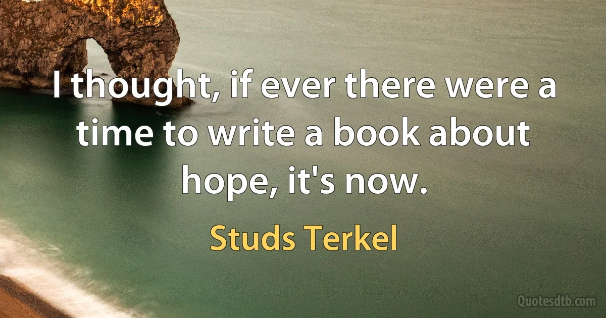 I thought, if ever there were a time to write a book about hope, it's now. (Studs Terkel)