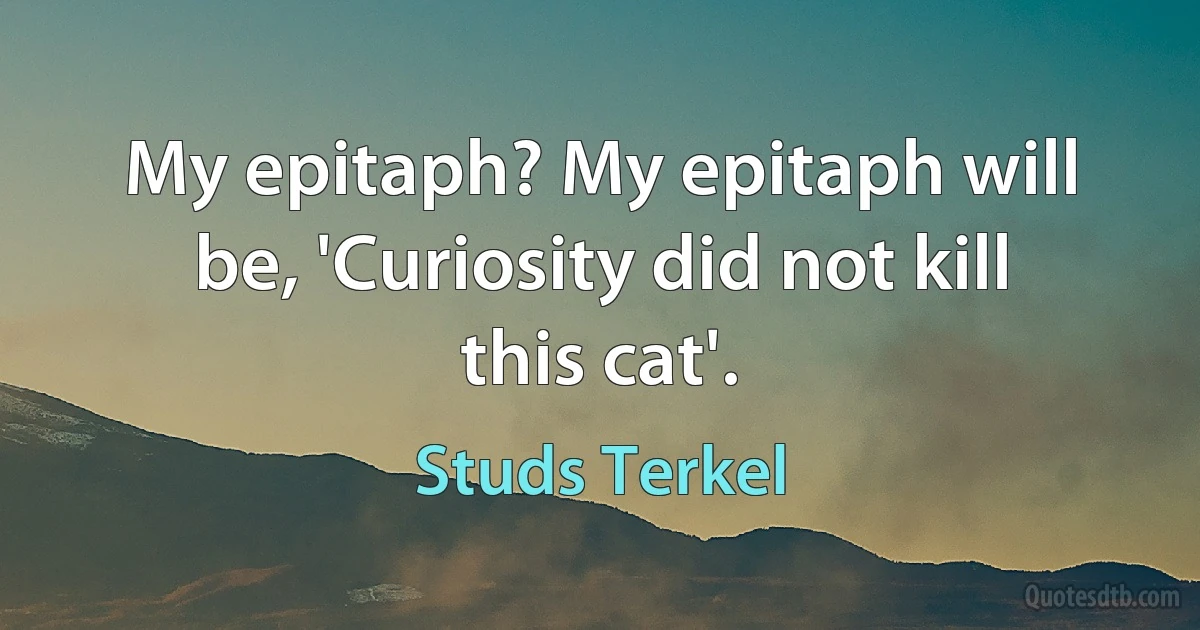 My epitaph? My epitaph will be, 'Curiosity did not kill this cat'. (Studs Terkel)