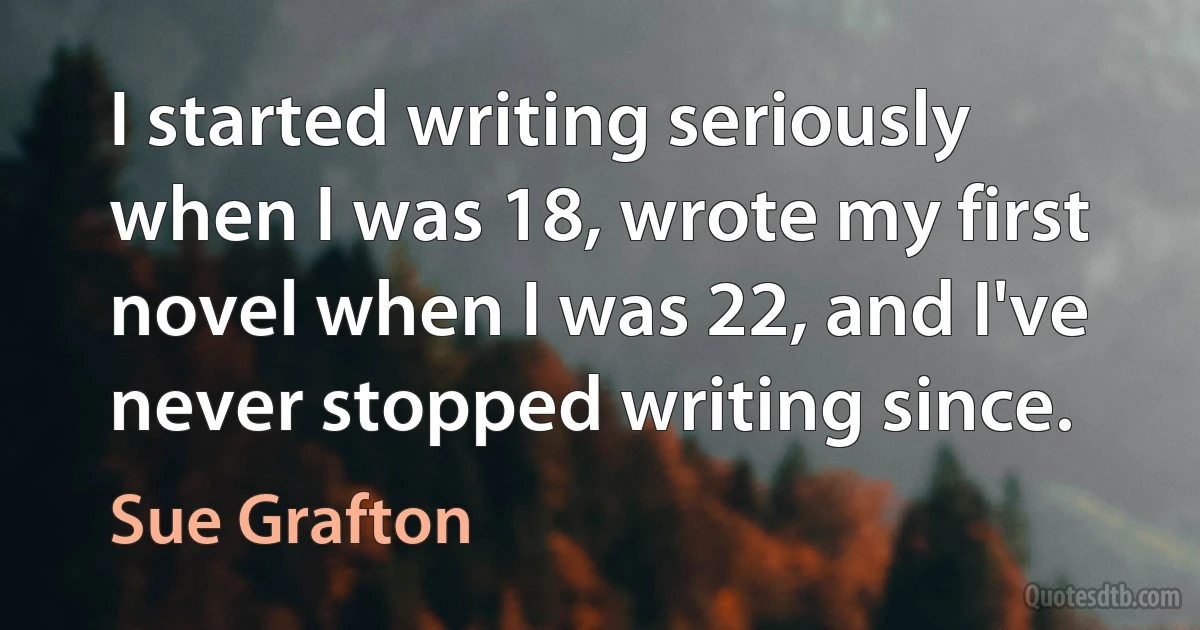 I started writing seriously when I was 18, wrote my first novel when I was 22, and I've never stopped writing since. (Sue Grafton)