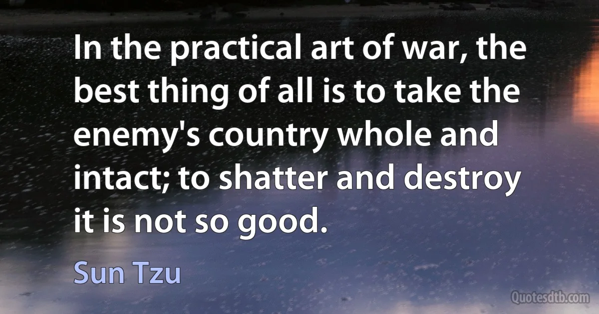 In the practical art of war, the best thing of all is to take the enemy's country whole and intact; to shatter and destroy it is not so good. (Sun Tzu)