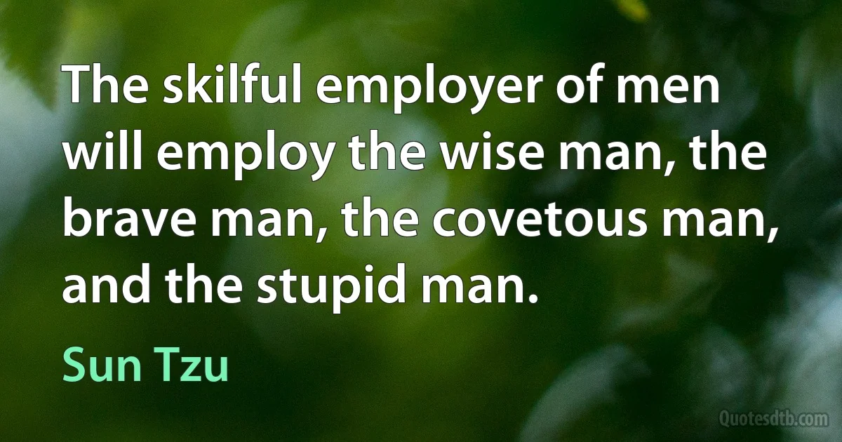 The skilful employer of men will employ the wise man, the brave man, the covetous man, and the stupid man. (Sun Tzu)