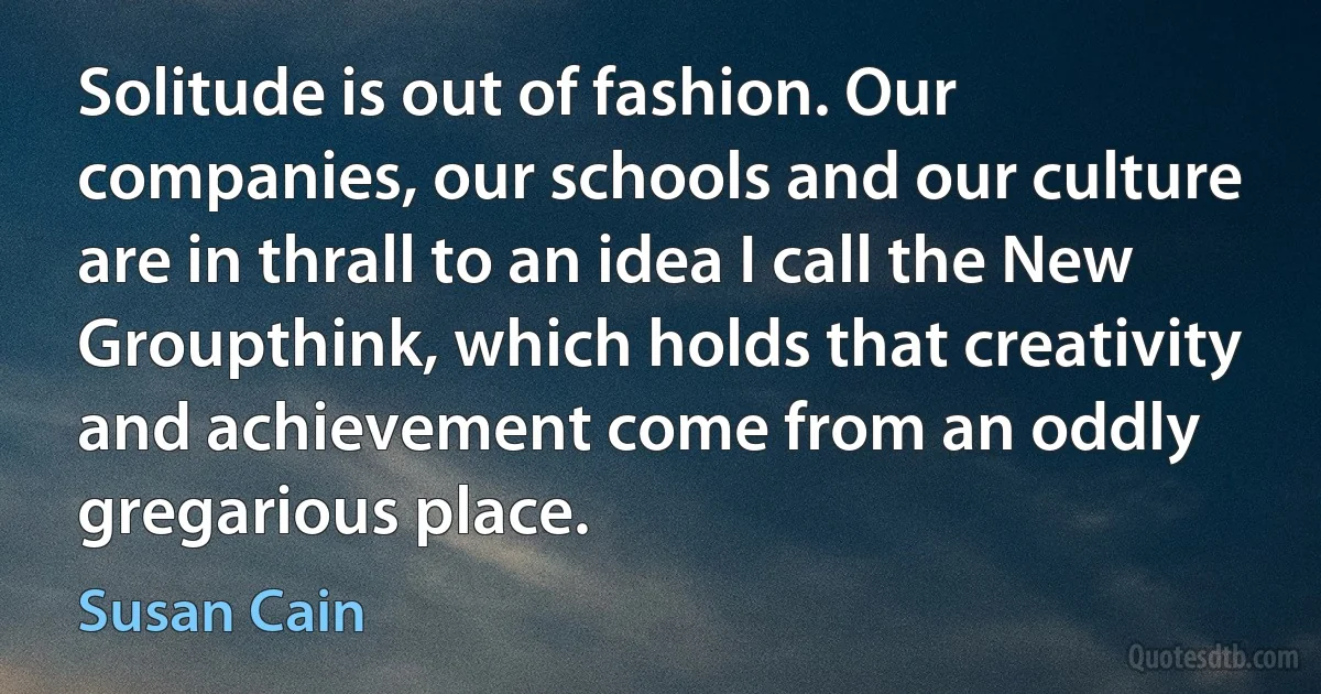 Solitude is out of fashion. Our companies, our schools and our culture are in thrall to an idea I call the New Groupthink, which holds that creativity and achievement come from an oddly gregarious place. (Susan Cain)