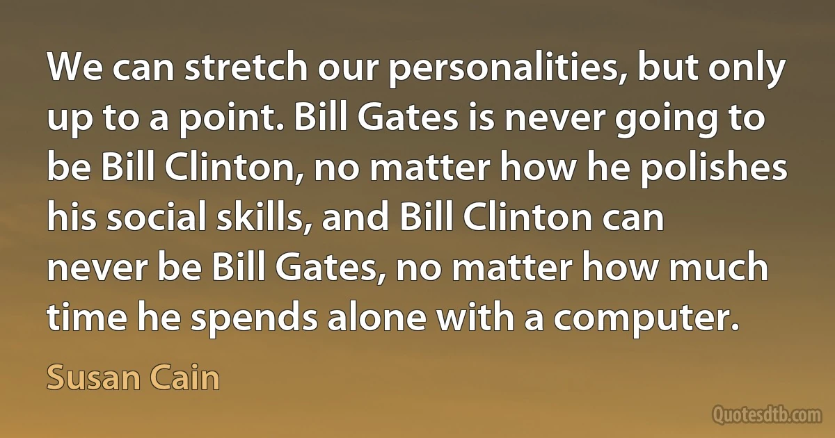 We can stretch our personalities, but only up to a point. Bill Gates is never going to be Bill Clinton, no matter how he polishes his social skills, and Bill Clinton can never be Bill Gates, no matter how much time he spends alone with a computer. (Susan Cain)