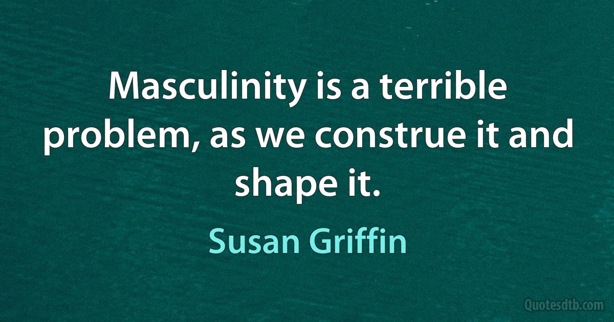 Masculinity is a terrible problem, as we construe it and shape it. (Susan Griffin)