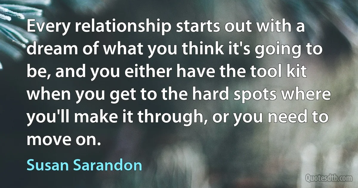 Every relationship starts out with a dream of what you think it's going to be, and you either have the tool kit when you get to the hard spots where you'll make it through, or you need to move on. (Susan Sarandon)