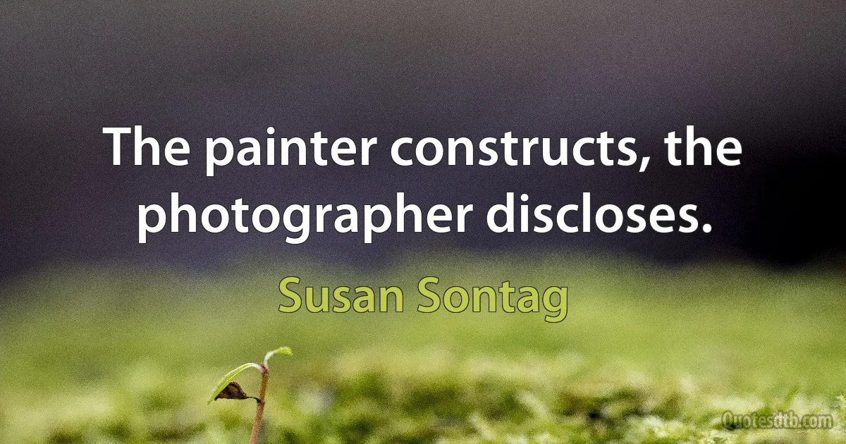 The painter constructs, the photographer discloses. (Susan Sontag)