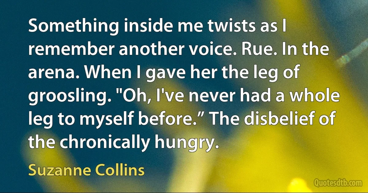 Something inside me twists as I remember another voice. Rue. In the arena. When I gave her the leg of groosling. "Oh, I've never had a whole leg to myself before.” The disbelief of the chronically hungry. (Suzanne Collins)