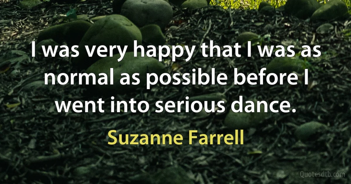 I was very happy that I was as normal as possible before I went into serious dance. (Suzanne Farrell)