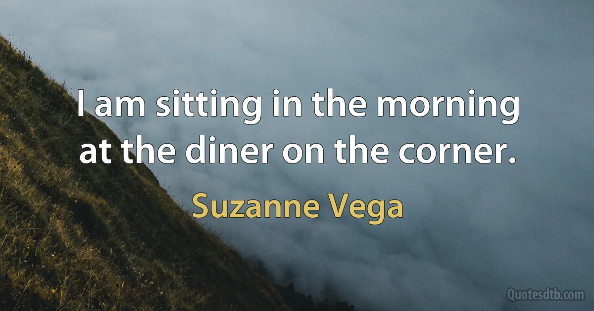 I am sitting in the morning
at the diner on the corner. (Suzanne Vega)