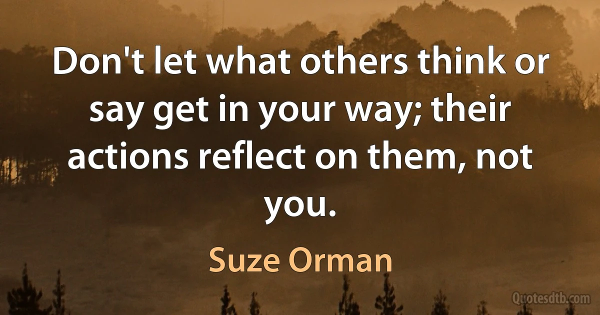 Don't let what others think or say get in your way; their actions reflect on them, not you. (Suze Orman)