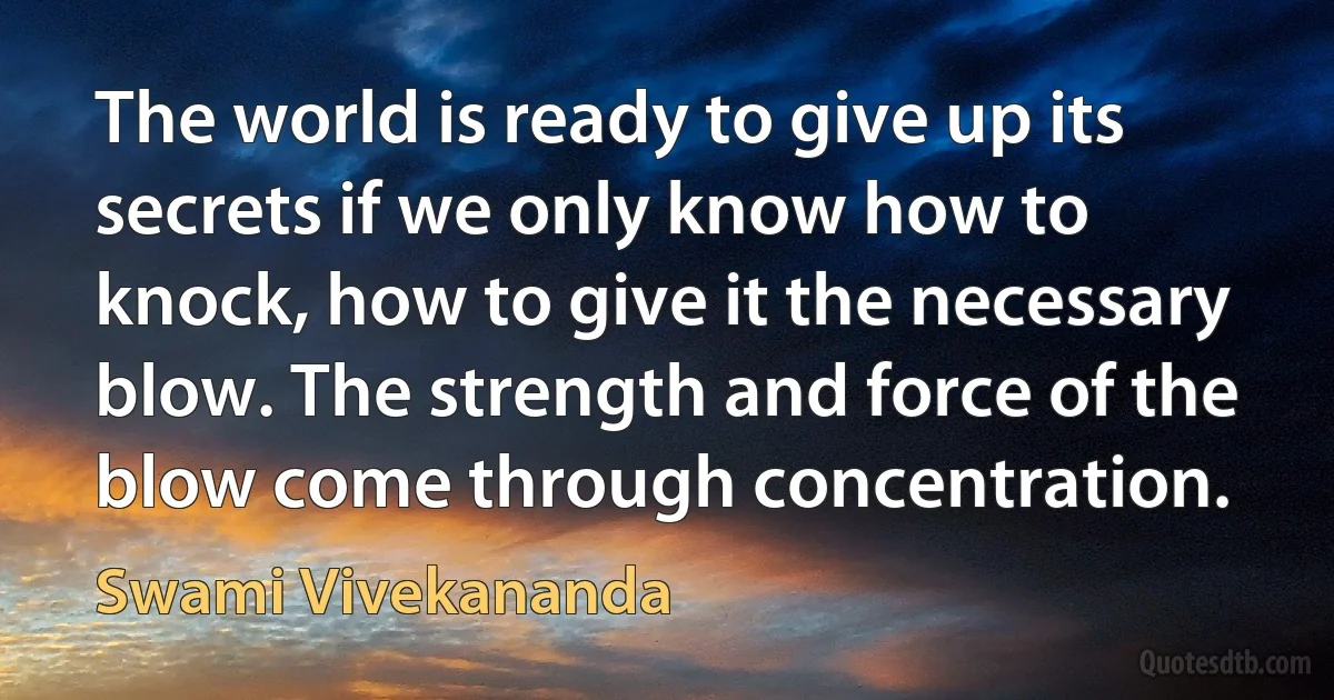 The world is ready to give up its secrets if we only know how to knock, how to give it the necessary blow. The strength and force of the blow come through concentration. (Swami Vivekananda)