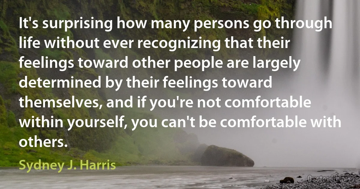 It's surprising how many persons go through life without ever recognizing that their feelings toward other people are largely determined by their feelings toward themselves, and if you're not comfortable within yourself, you can't be comfortable with others. (Sydney J. Harris)